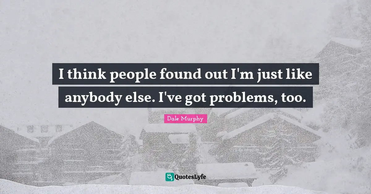 I think people found out I'm just like anybody else. I've got problems, too.