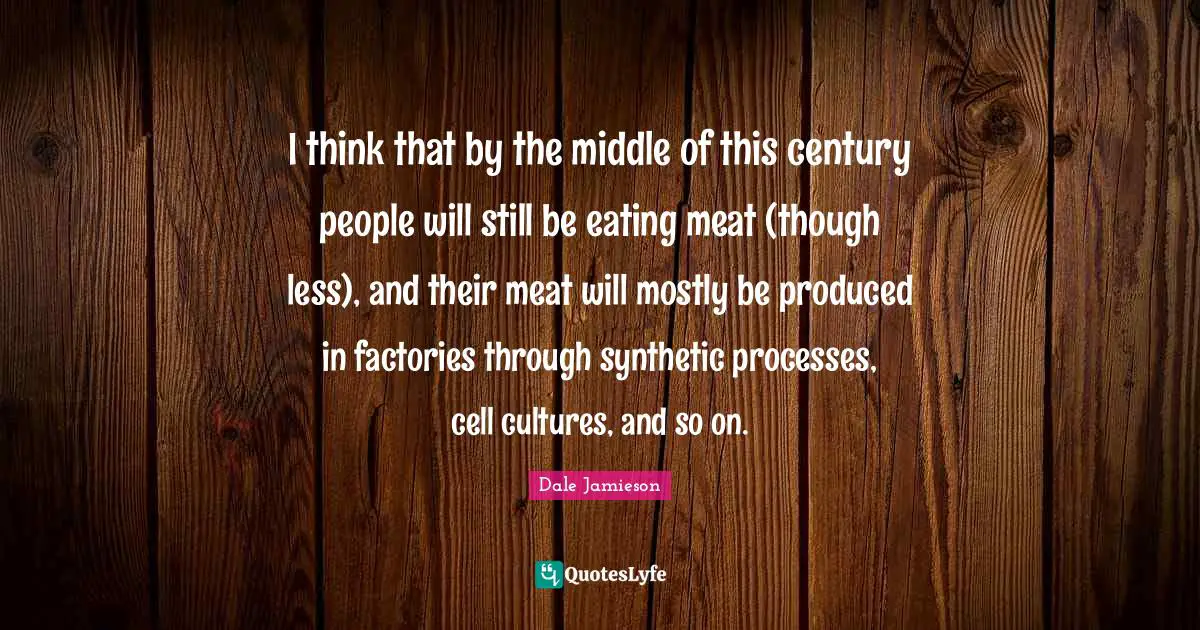 I think that by the middle of this century people will still be eating meat (though less), and their meat will mostly be produced in factories through synthetic processes, cell cultures, and so on.