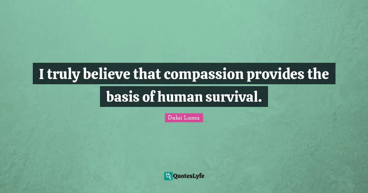I truly believe that compassion provides the basis of human survival.