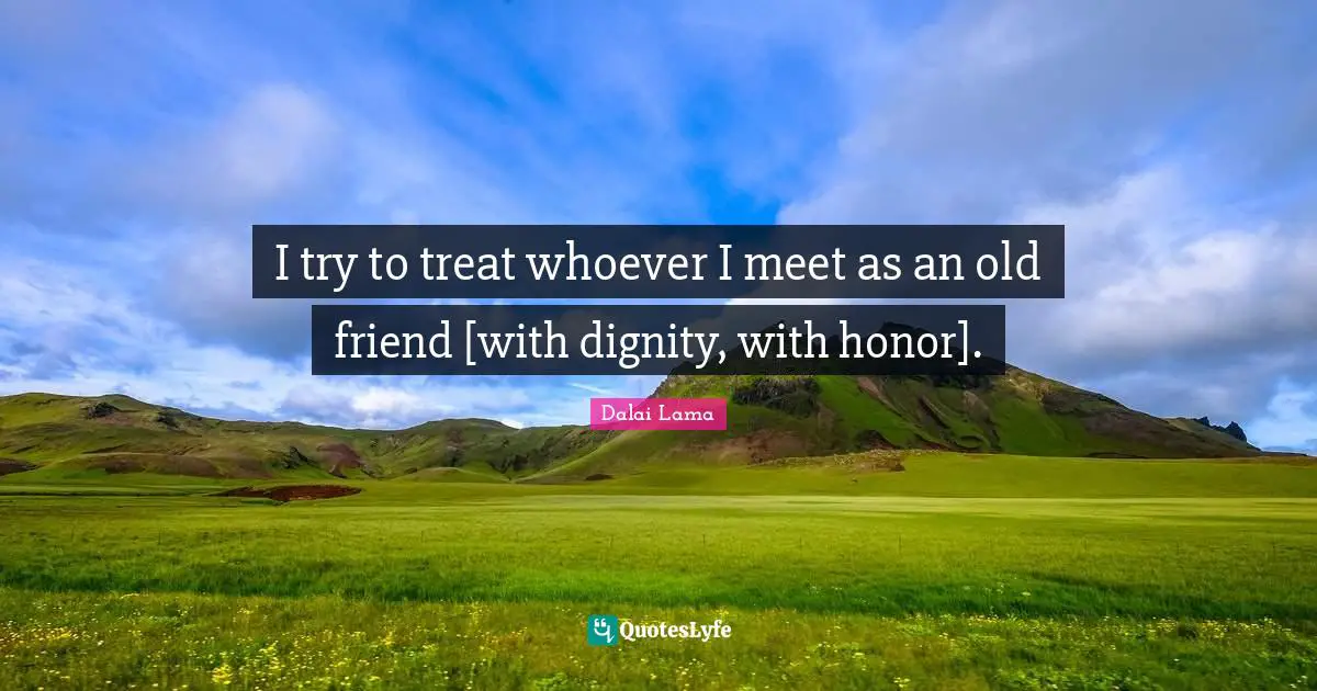I try to treat whoever I meet as an old friend [with dignity, with honor].