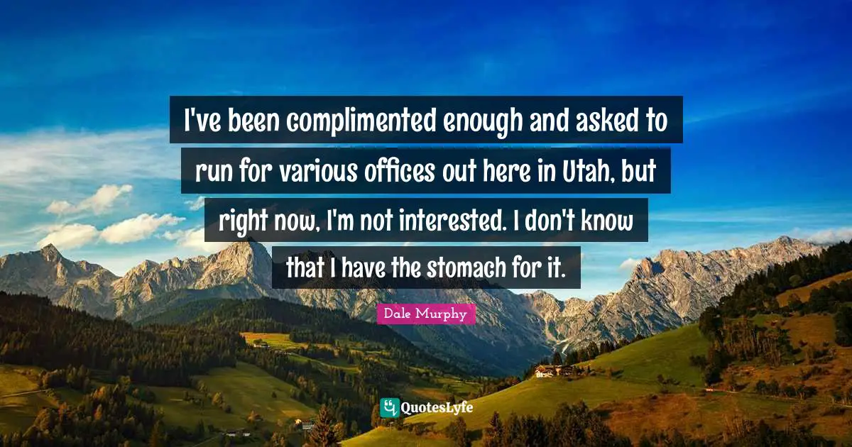I've been complimented enough and asked to run for various offices out here in Utah, but right now, I'm not interested. I don't know that I have the stomach for it.