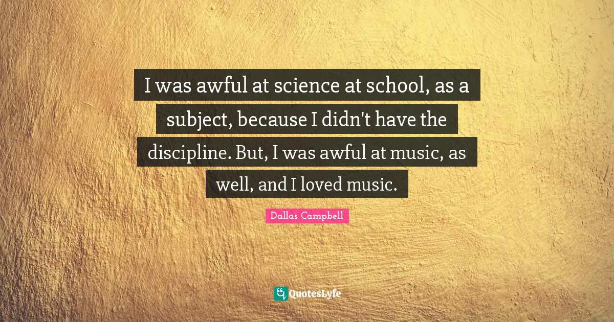 I was awful at science at school, as a subject, because I didn't have the discipline. But, I was awful at music, as well, and I loved music.