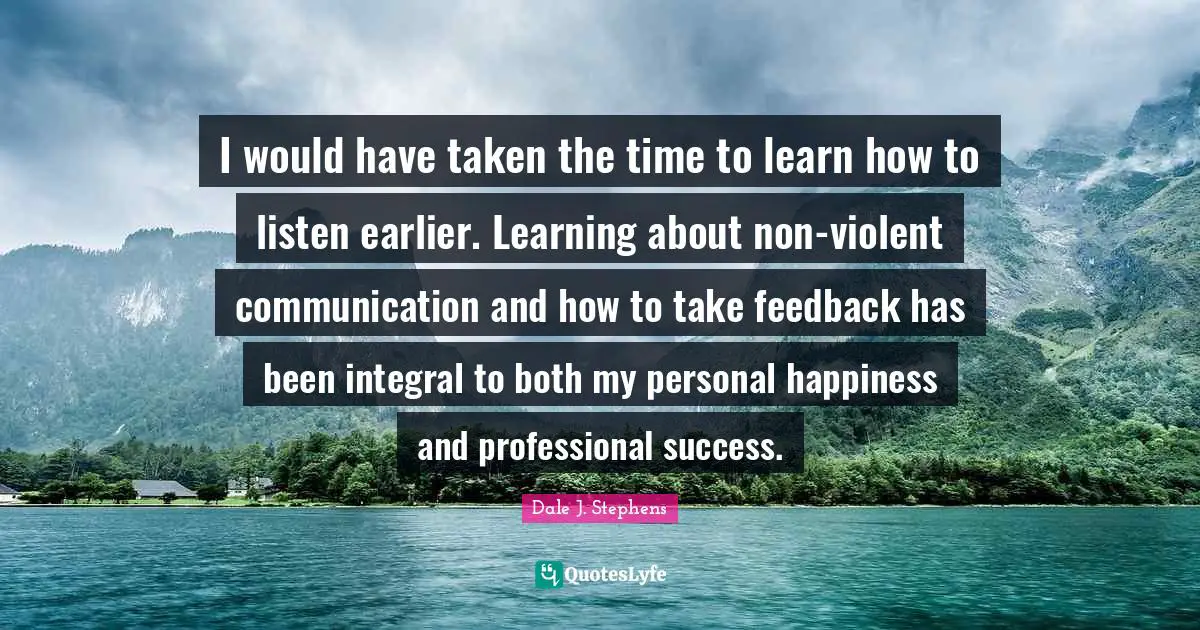 I would have taken the time to learn how to listen earlier. Learning about non-violent communication and how to take feedback has been integral to both my personal happiness and professional success.