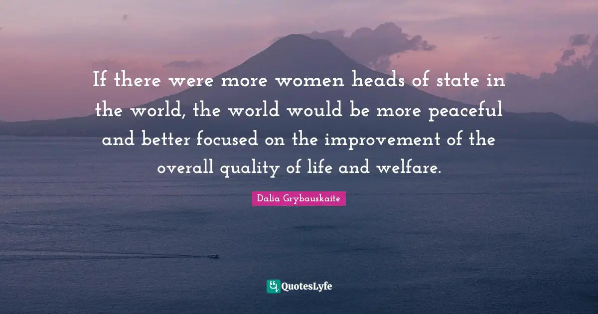 If there were more women heads of state in the world, the world would be more peaceful and better focused on the improvement of the overall quality of life and welfare.