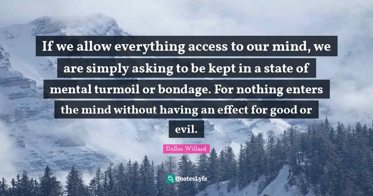 Dallas Willard Quotes: "If we allow everything access to our mind, we are simply asking to be kept in a state of mental turmoil or bondage. For nothing enters the mind without having an effect for good or evil."