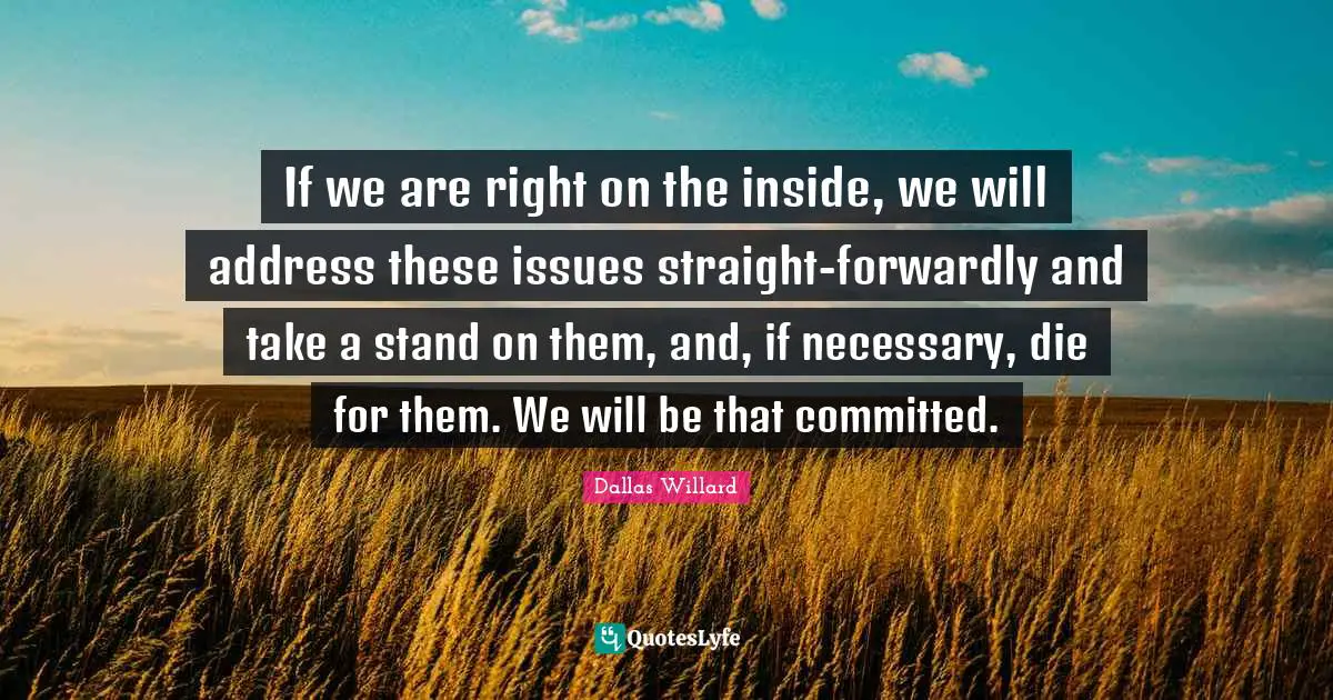 If we are right on the inside, we will address these issues straight-forwardly and take a stand on them, and, if necessary, die for them. We will be that committed.