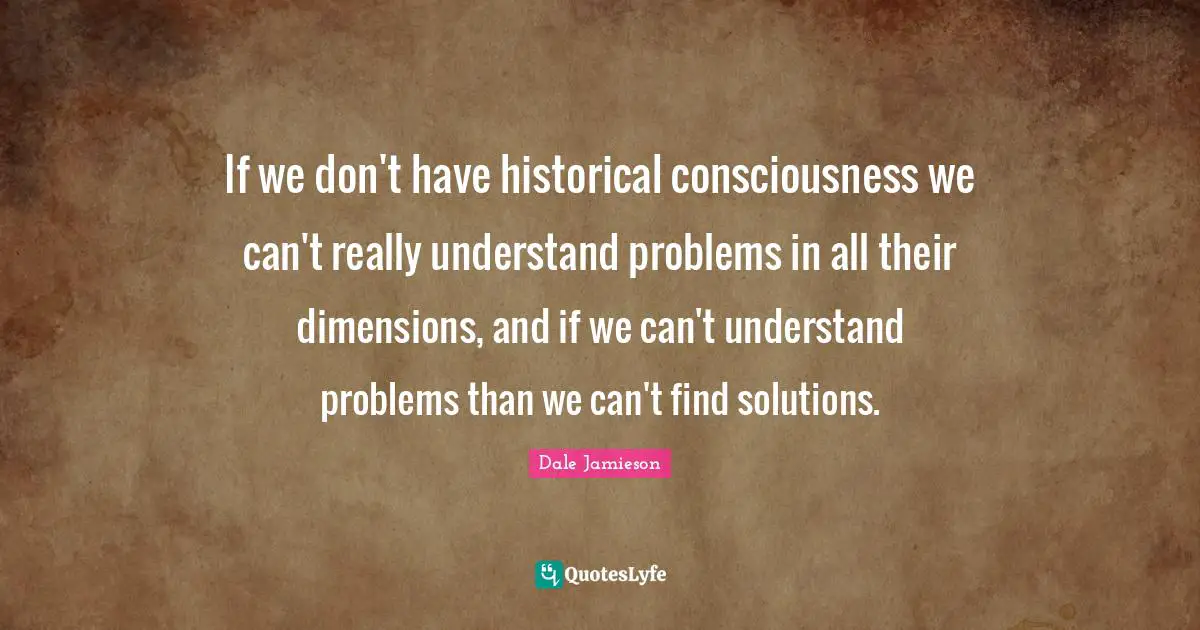 If we don't have historical consciousness we can't really understand problems in all their dimensions, and if we can't understand problems than we can't find solutions.