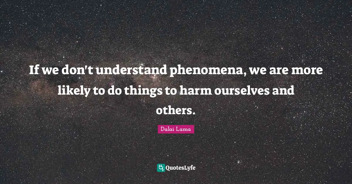 If we don't understand phenomena, we are more likely to do things to harm ourselves and others.