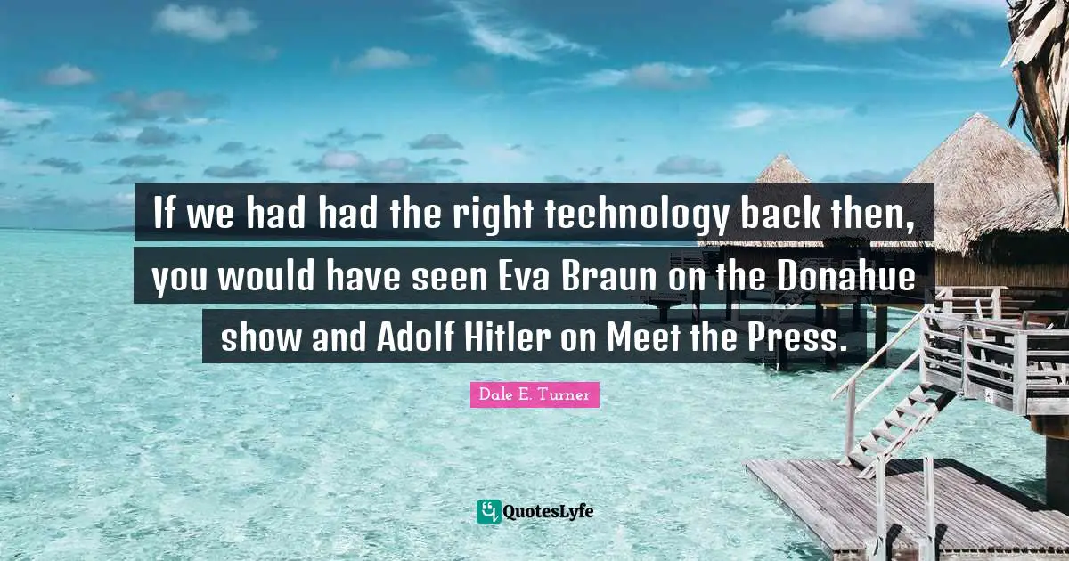 If we had had the right technology back then, you would have seen Eva Braun on the Donahue show and Adolf Hitler on Meet the Press.