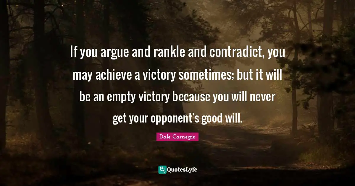 If you argue and rankle and contradict, you may achieve a victory sometimes; but it will be an empty victory because you will never get your opponent's good will.