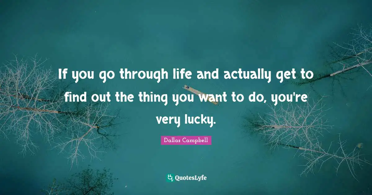 If you go through life and actually get to find out the thing you want to do, you're very lucky.