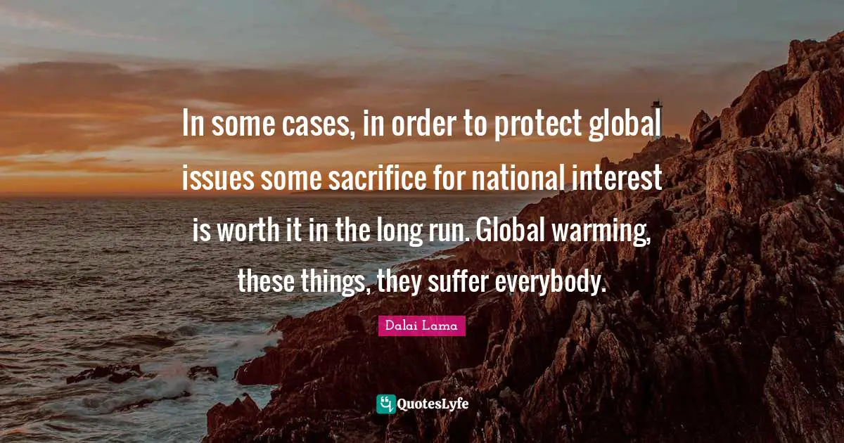 In some cases, in order to protect global issues some sacrifice for national interest is worth it in the long run. Global warming, these things, they suffer everybody.