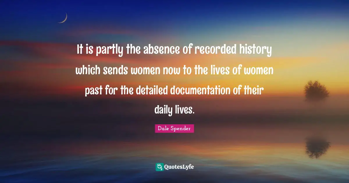 Dale Spender Quotes: "It is partly the absence of recorded history which sends women now to the lives of women past for the detailed documentation of their daily lives."