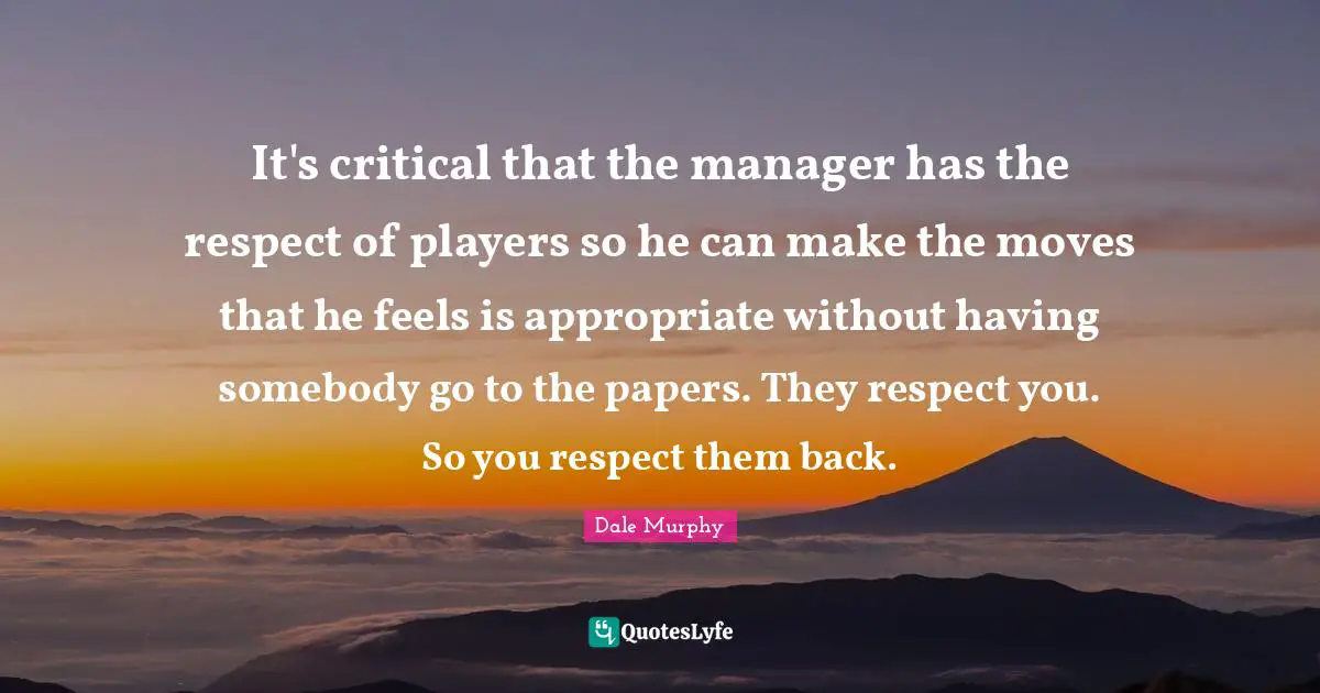 It's critical that the manager has the respect of players so he can make the moves that he feels is appropriate without having somebody go to the papers. They respect you. So you respect them back.