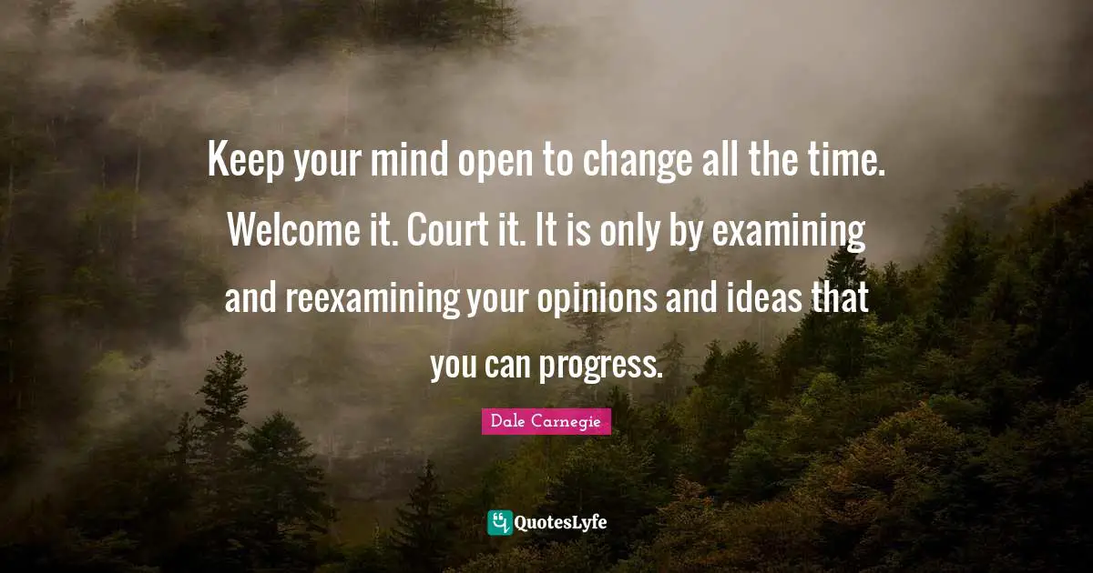 Keep your mind open to change all the time. Welcome it. Court it. It is only by examining and reexamining your opinions and ideas that you can progress.