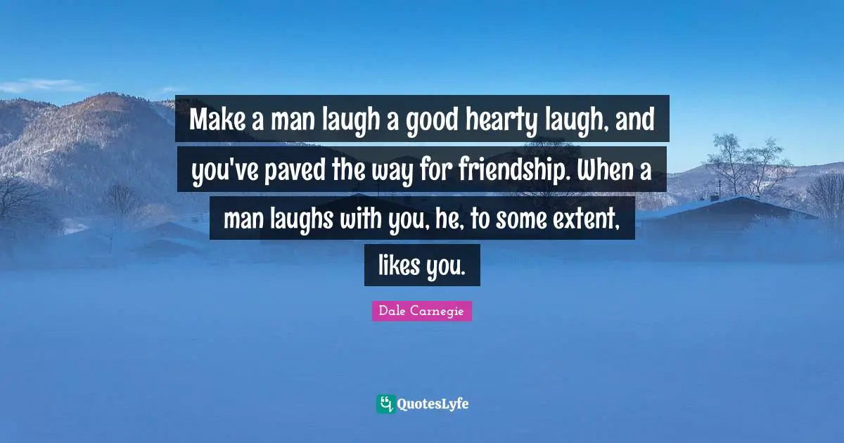 Make a man laugh a good hearty laugh, and you've paved the way for friendship. When a man laughs with you, he, to some extent, likes you.