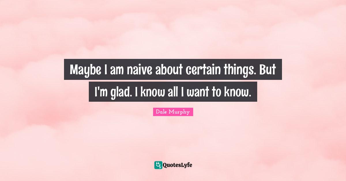 Maybe I am naive about certain things. But I'm glad. I know all I want to know.