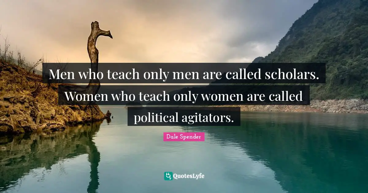 Dale Spender Quotes: "Men who teach only men are called scholars. Women who teach only women are called political agitators."