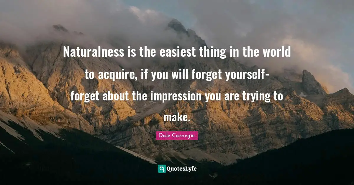 Naturalness is the easiest thing in the world to acquire, if you will forget yourself-forget about the impression you are trying to make.