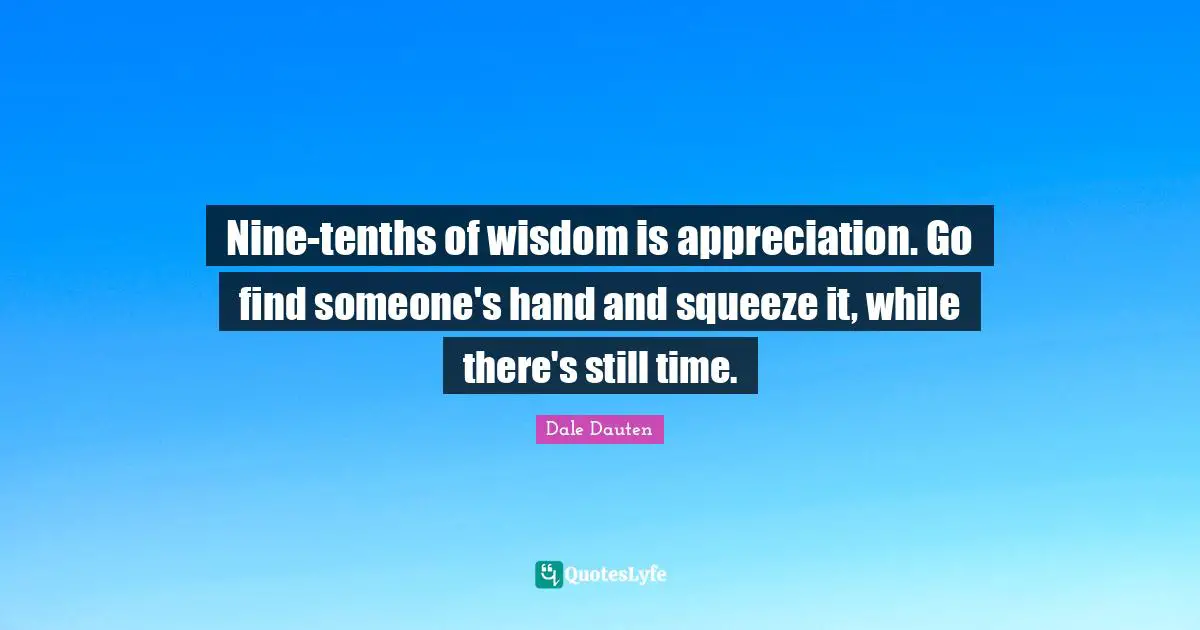 Nine-tenths of wisdom is appreciation. Go find someone's hand and squeeze it, while there's still time.