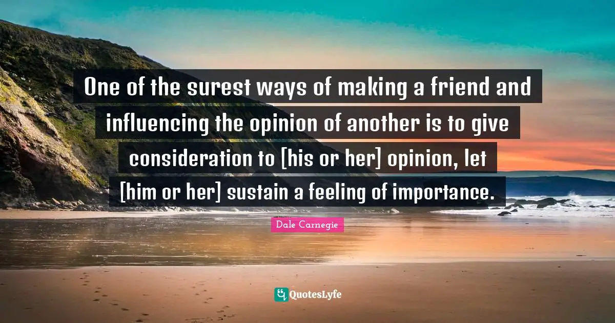 One of the surest ways of making a friend and influencing the opinion of another is to give consideration to [his or her] opinion, let [him or her] sustain a feeling of importance.