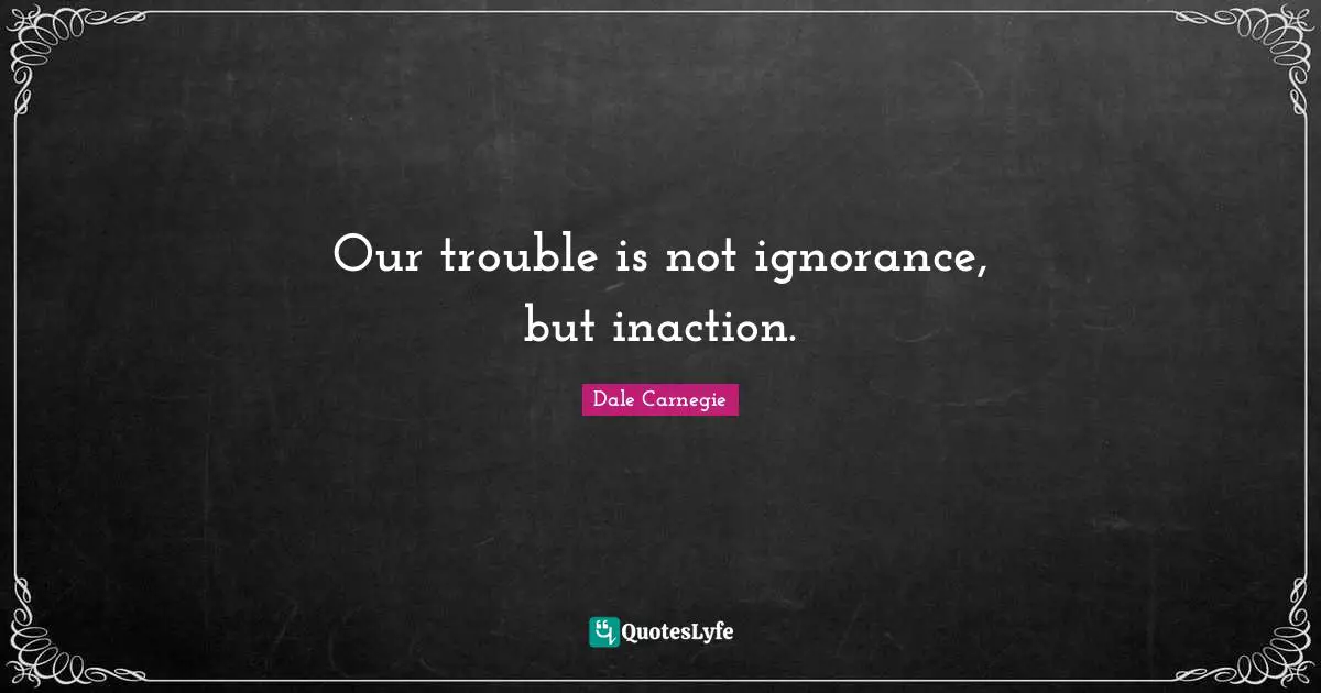 Our trouble is not ignorance, but inaction.