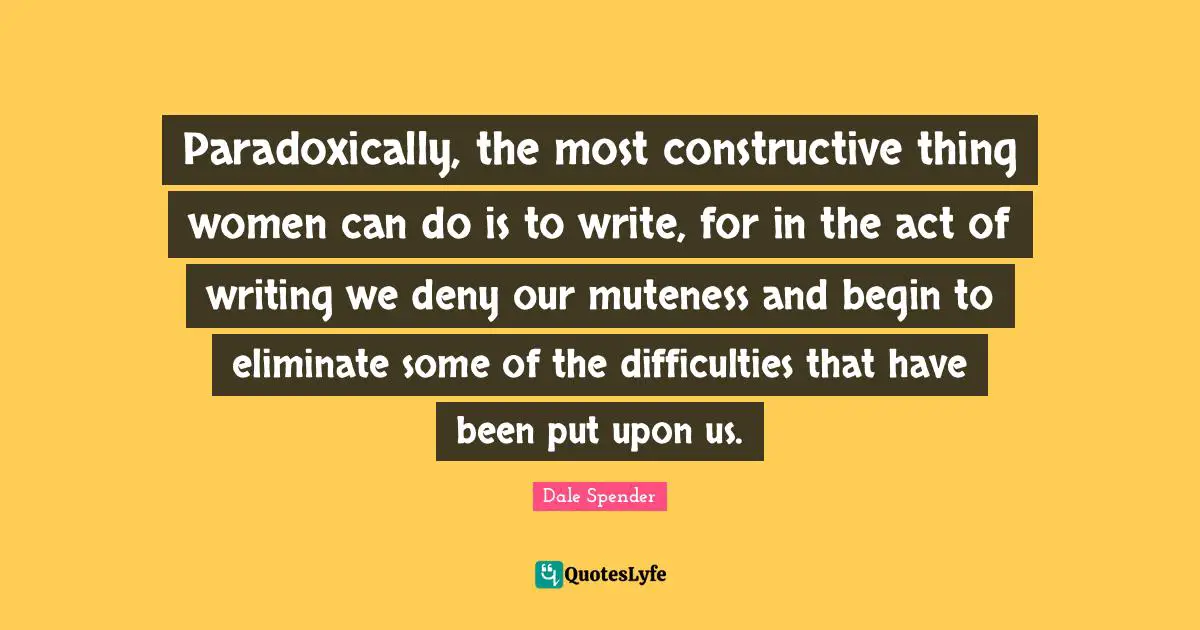 Dale Spender Quotes: "Paradoxically, the most constructive thing women can do is to write, for in the act of writing we deny our muteness and begin to eliminate some of the difficulties that have been put upon us."