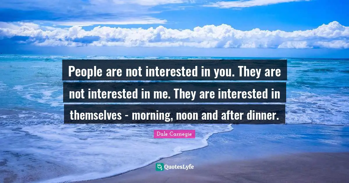 People are not interested in you. They are not interested in me. They are interested in themselves - morning, noon and after dinner.