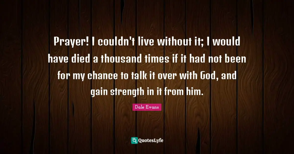 Prayer! I couldn't live without it; I would have died a thousand times if it had not been for my chance to talk it over with God, and gain strength in it from him.