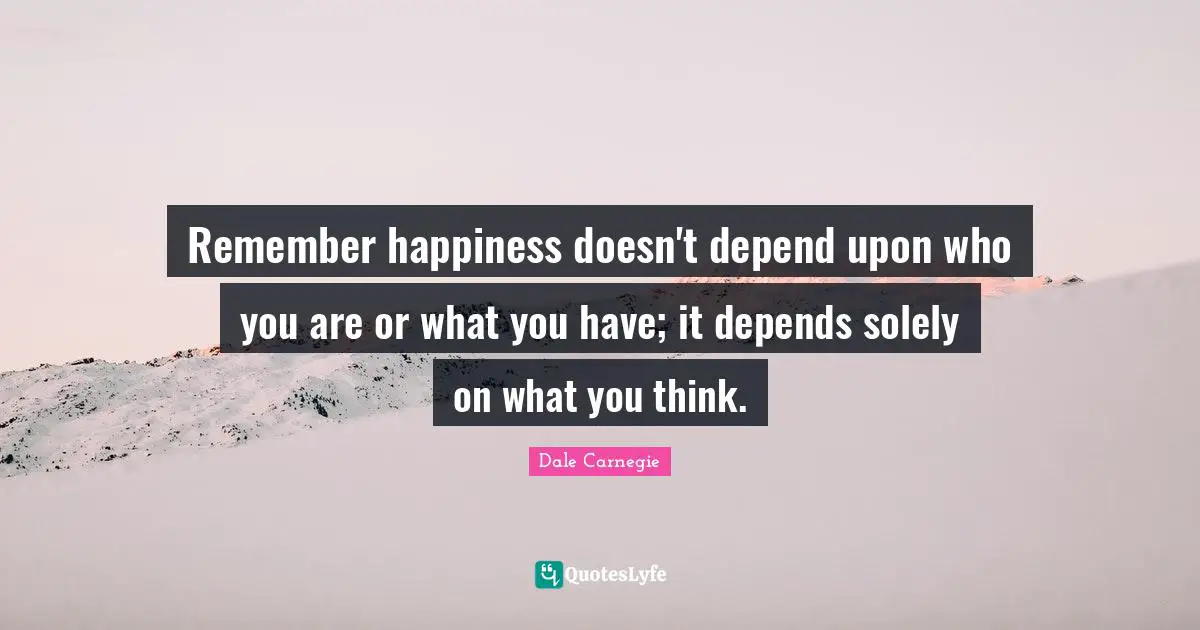 Remember happiness doesn't depend upon who you are or what you have; it depends solely on what you think.