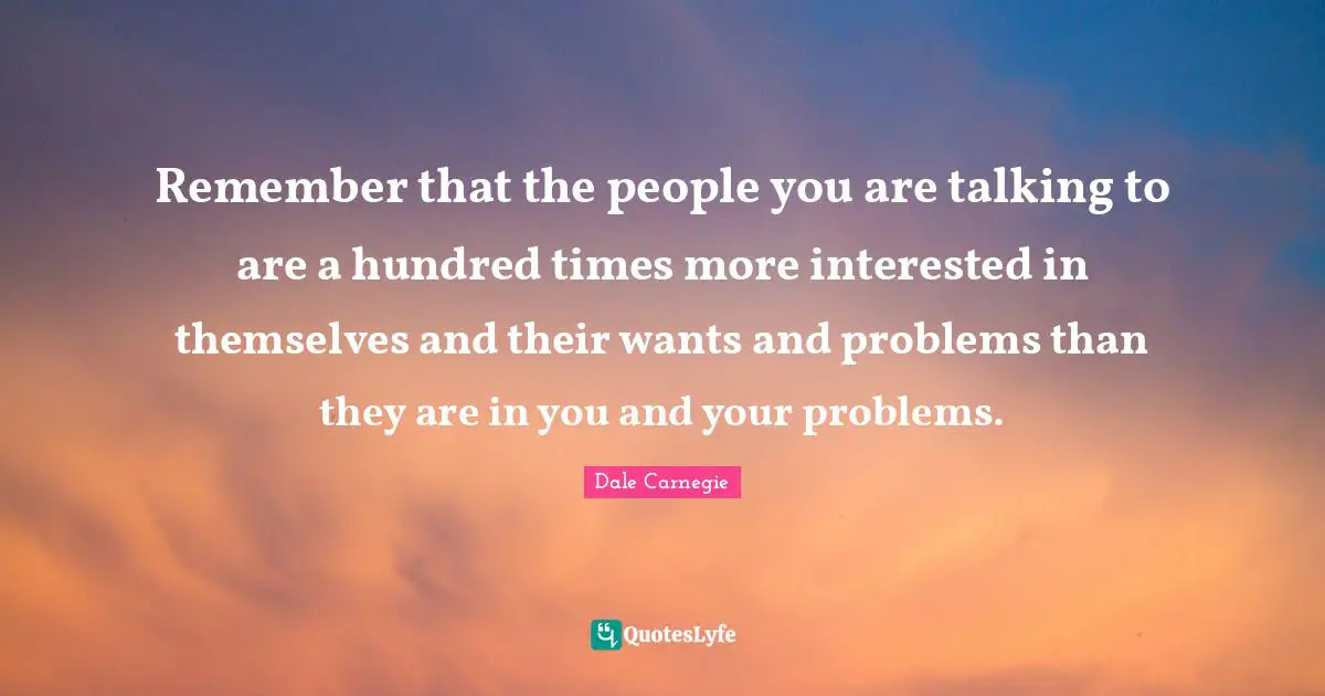 Remember that the people you are talking to are a hundred times more interested in themselves and their wants and problems than they are in you and your problems.