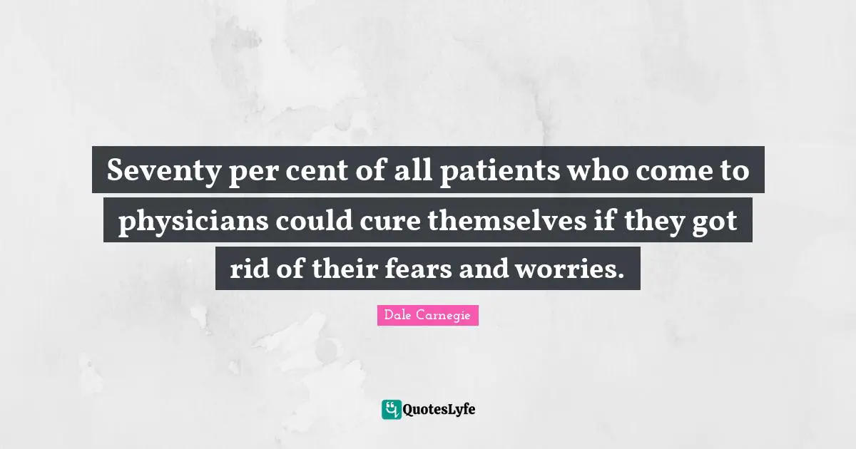 Seventy per cent of all patients who come to physicians could cure themselves if they got rid of their fears and worries.