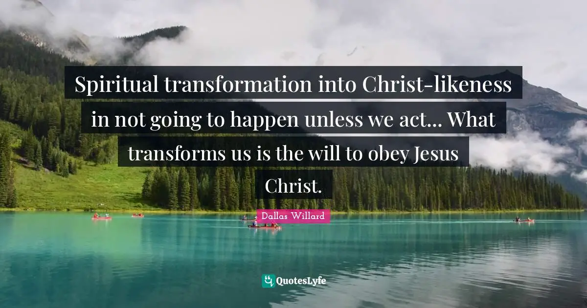 Dallas Willard Quotes: "Spiritual transformation into Christ-likeness in not going to happen unless we act... What transforms us is the will to obey Jesus Christ."