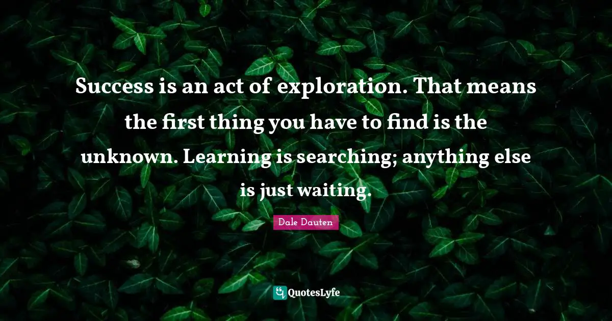 Success is an act of exploration. That means the first thing you have to find is the unknown. Learning is searching; anything else is just waiting.