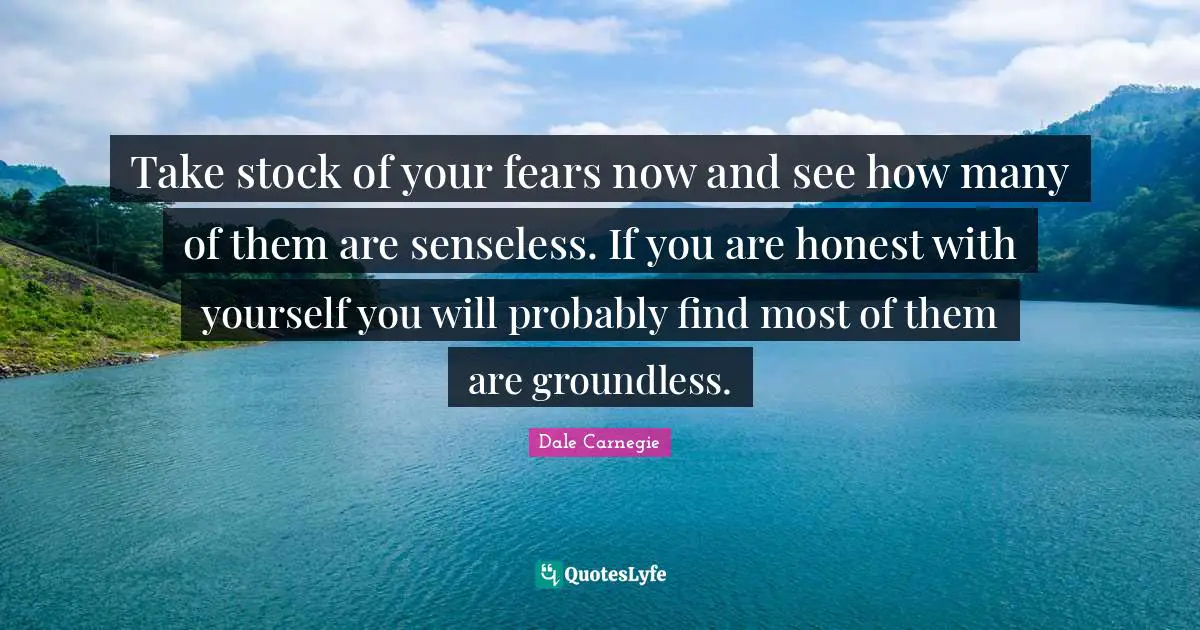 Take stock of your fears now and see how many of them are senseless. If you are honest with yourself you will probably find most of them are groundless.