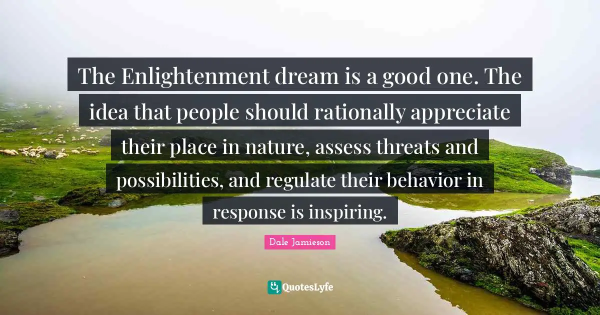The Enlightenment dream is a good one. The idea that people should rationally appreciate their place in nature, assess threats and possibilities, and regulate their behavior in response is inspiring.