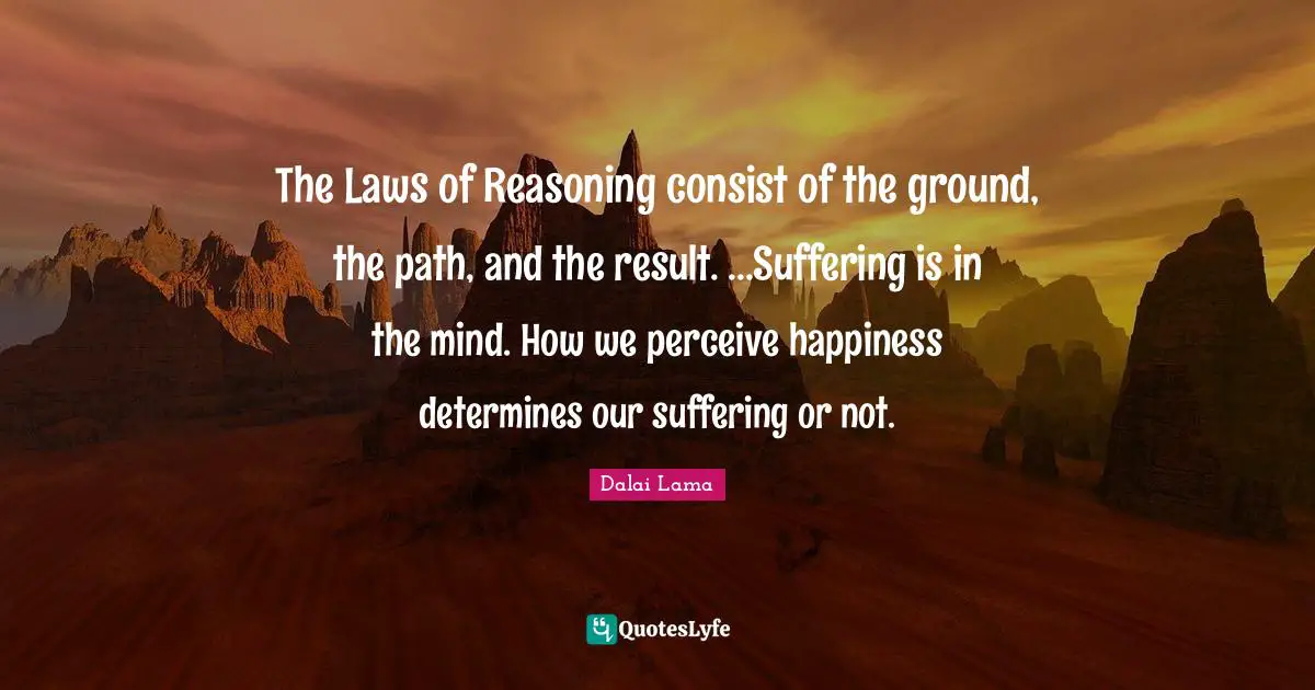 The Laws of Reasoning consist of the ground, the path, and the result. ...Suffering is in the mind. How we perceive happiness determines our suffering or not.
