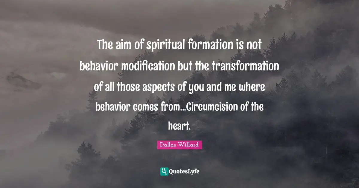 The aim of spiritual formation is not behavior modification but the transformation of all those aspects of you and me where behavior comes from...Circumcision of the heart.