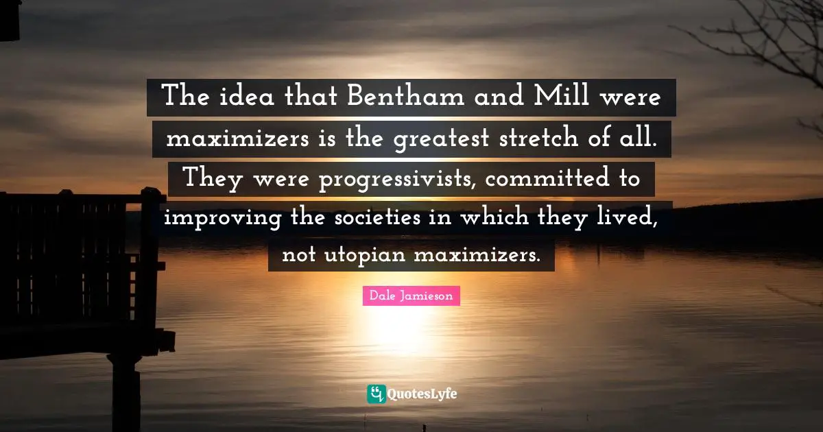 The idea that Bentham and Mill were maximizers is the greatest stretch of all. They were progressivists, committed to improving the societies in which they lived, not utopian maximizers.