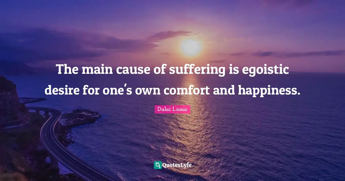 The main cause of suffering is egoistic desire for one's own comfort and happiness.