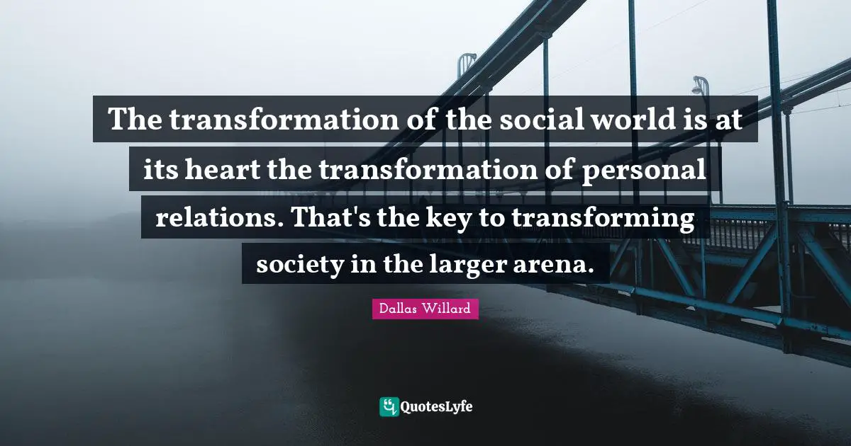Dallas Willard Quotes: "The transformation of the social world is at its heart the transformation of personal relations. That's the key to transforming society in the larger arena."
