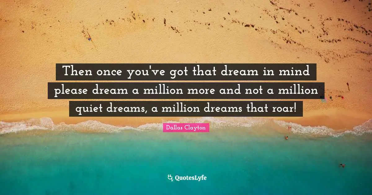 Then once you've got that dream in mind please dream a million more and not a million quiet dreams, a million dreams that roar!