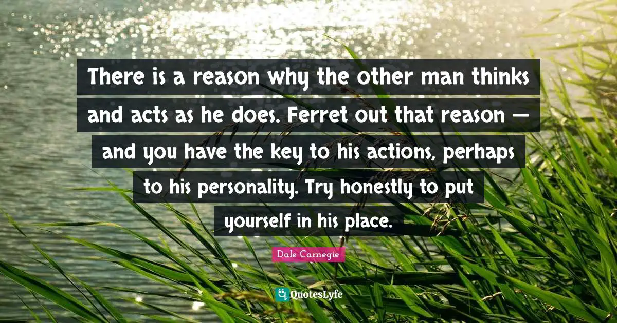 There is a reason why the other man thinks and acts as he does. Ferret out that reason — and you have the key to his actions, perhaps to his personality. Try honestly to put yourself in his place.
