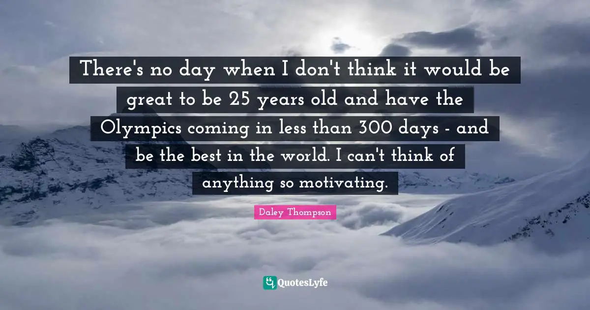 There's no day when I don't think it would be great to be 25 years old and have the Olympics coming in less than 300 days - and be the best in the world. I can't think of anything so motivating.