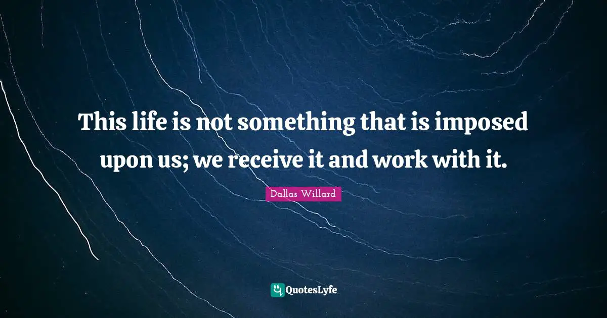 Dallas Willard Quotes: "This life is not something that is imposed upon us; we receive it and work with it."