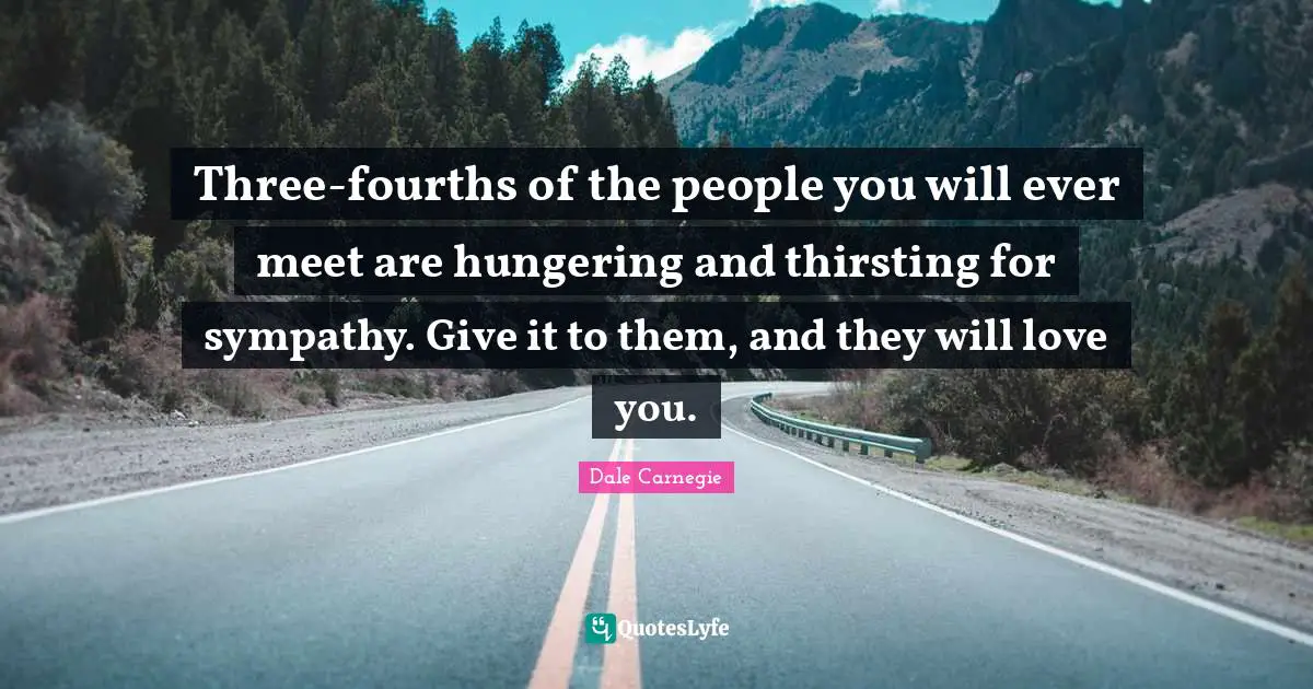 Three-fourths of the people you will ever meet are hungering and thirsting for sympathy. Give it to them, and they will love you.