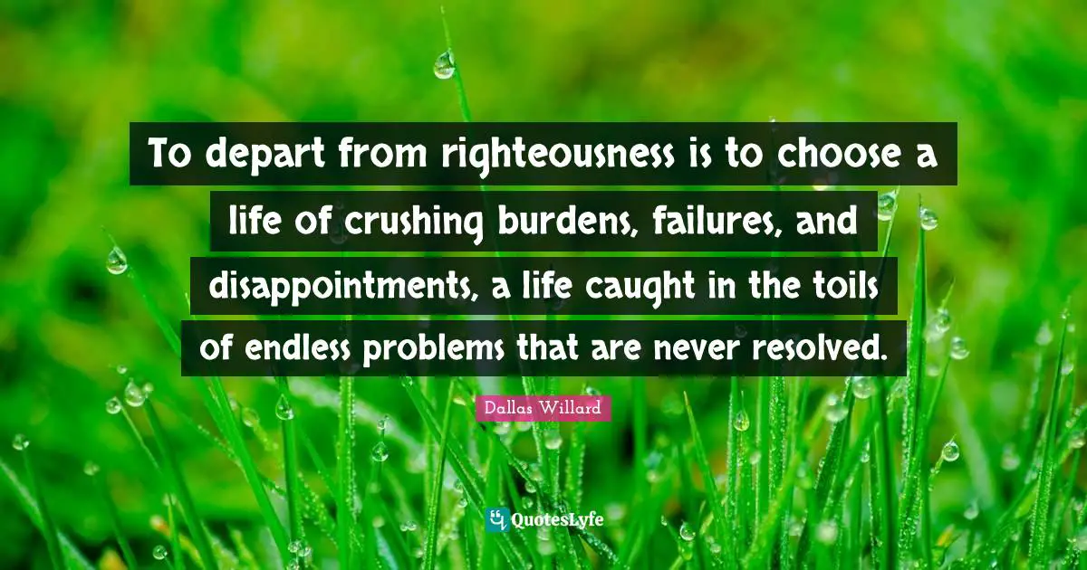 Dallas Willard Quotes: "To depart from righteousness is to choose a life of crushing burdens, failures, and disappointments, a life caught in the toils of endless problems that are never resolved."