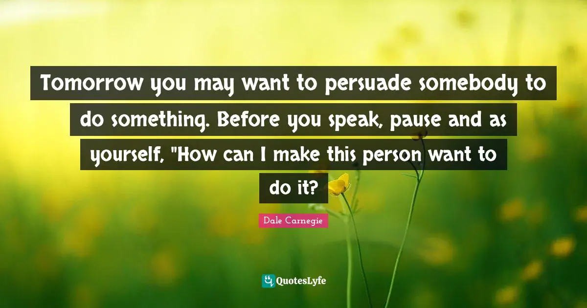 Tomorrow you may want to persuade somebody to do something. Before you speak, pause and as yourself, "How can I make this person want to do it?