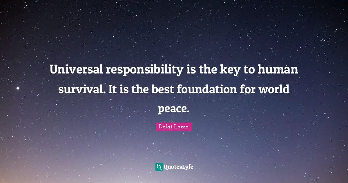 Universal responsibility is the key to human survival. It is the best foundation for world peace.