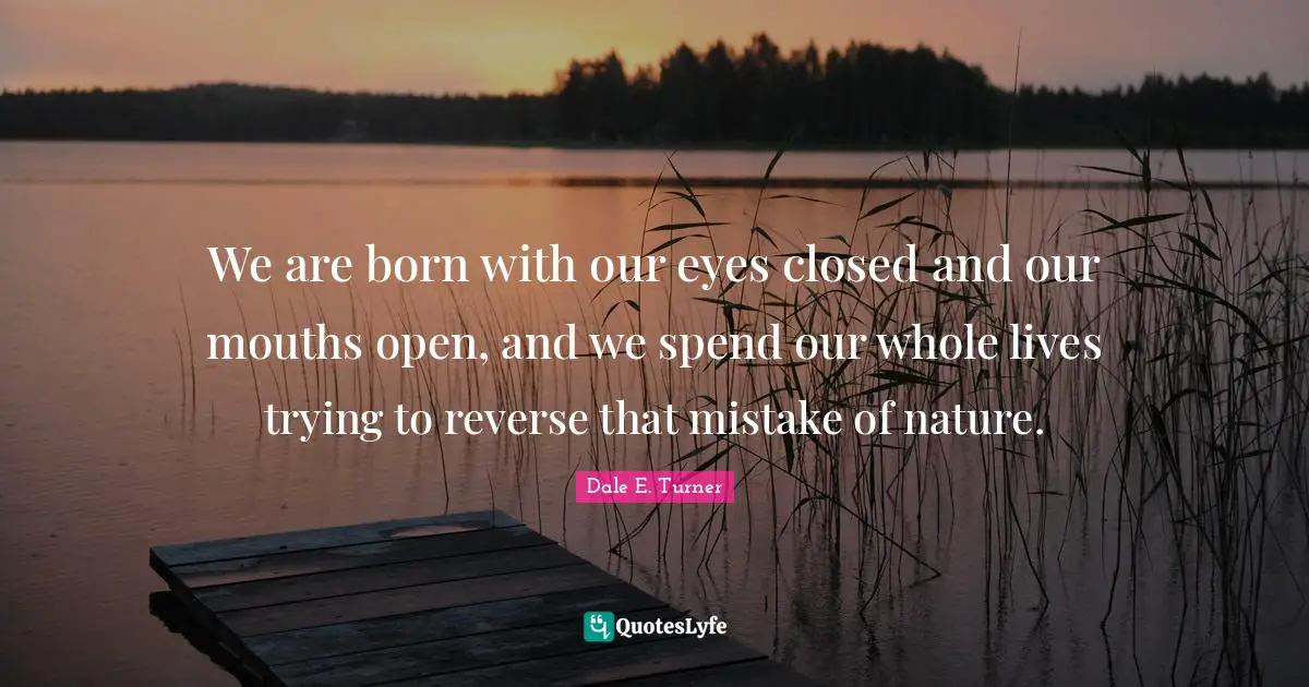 We are born with our eyes closed and our mouths open, and we spend our whole lives trying to reverse that mistake of nature.